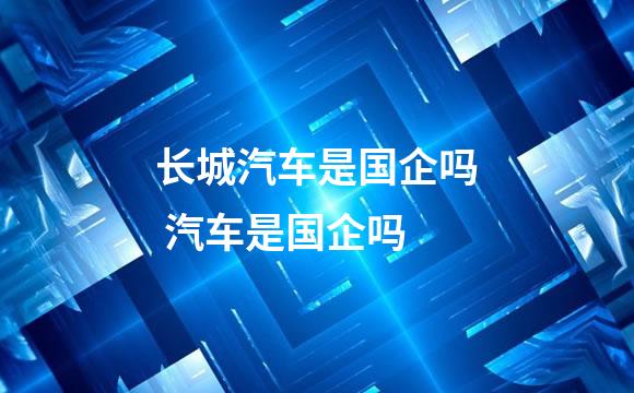 长城汽车是国企吗 汽车是国企吗
